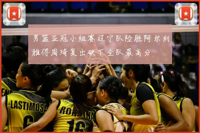 男篮亚冠小组赛辽宁队险胜阿尔利雅得周琦复出砍下全队最高分