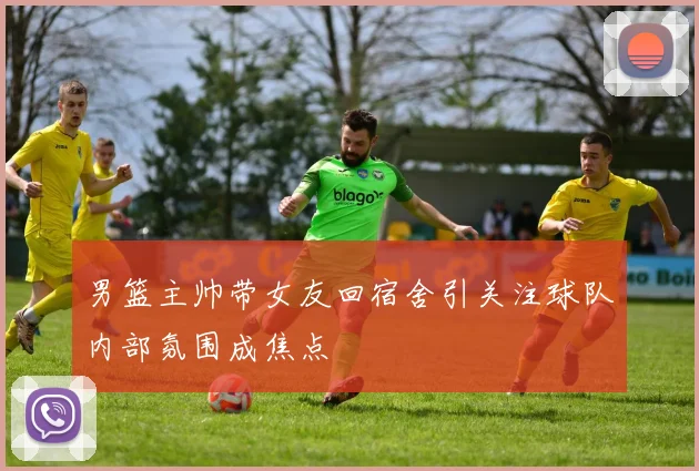 男篮主帅带女友回宿舍引关注球队内部氛围成焦点