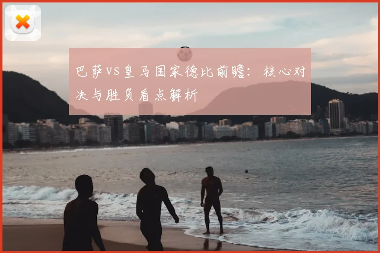 巴萨vs皇马国家德比前瞻：核心对决与胜负看点解析