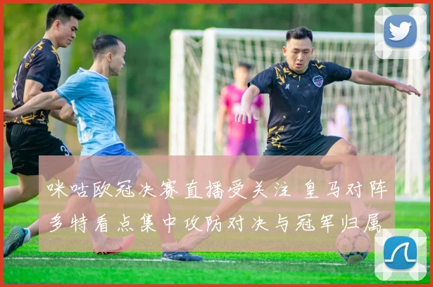 咪咕欧冠决赛直播受关注 皇马对阵多特看点集中攻防对决与冠军归属