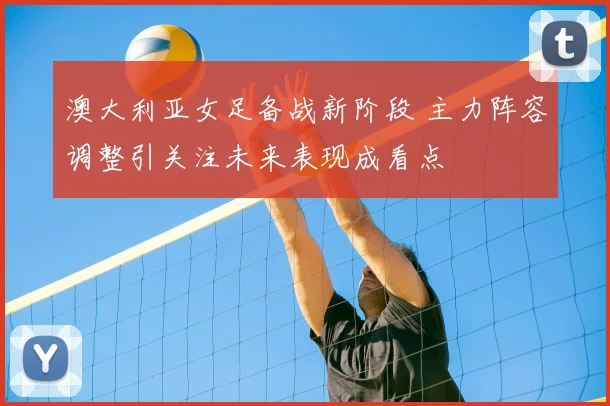 澳大利亚女足备战新阶段 主力阵容调整引关注未来表现成看点