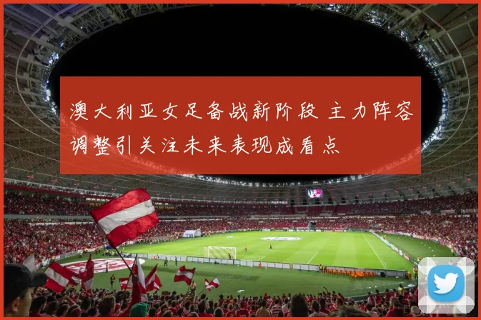 澳大利亚女足备战新阶段 主力阵容调整引关注未来表现成看点