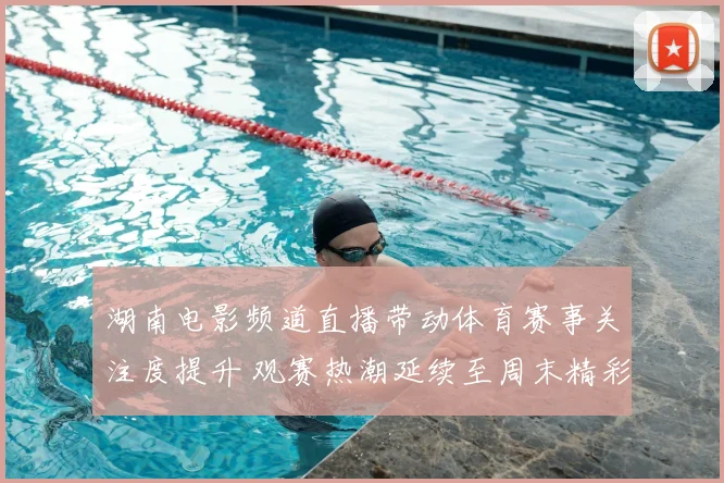 湖南电影频道直播带动体育赛事关注度提升 观赛热潮延续至周末精彩看点不断