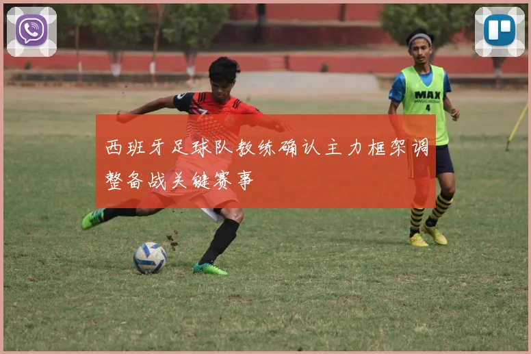 西班牙足球队教练确认主力框架调整备战关键赛事