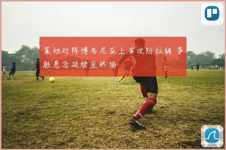 莱切对阵博洛尼亚上演攻防拉锯 争胜悬念延续至终场
