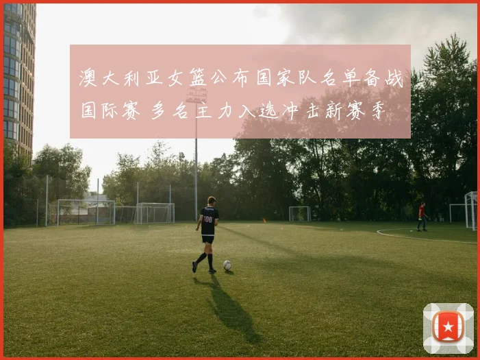 澳大利亚女篮公布国家队名单备战国际赛 多名主力入选冲击新赛季