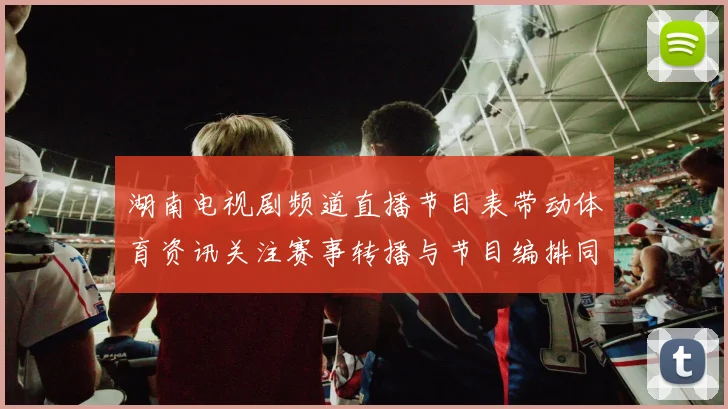 湖南电视剧频道直播节目表带动体育资讯关注赛事转播与节目编排同步更新