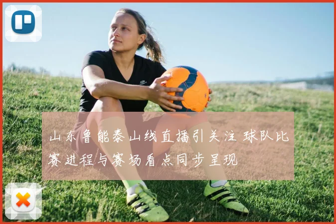 山东鲁能泰山线直播引关注 球队比赛进程与赛场看点同步呈现