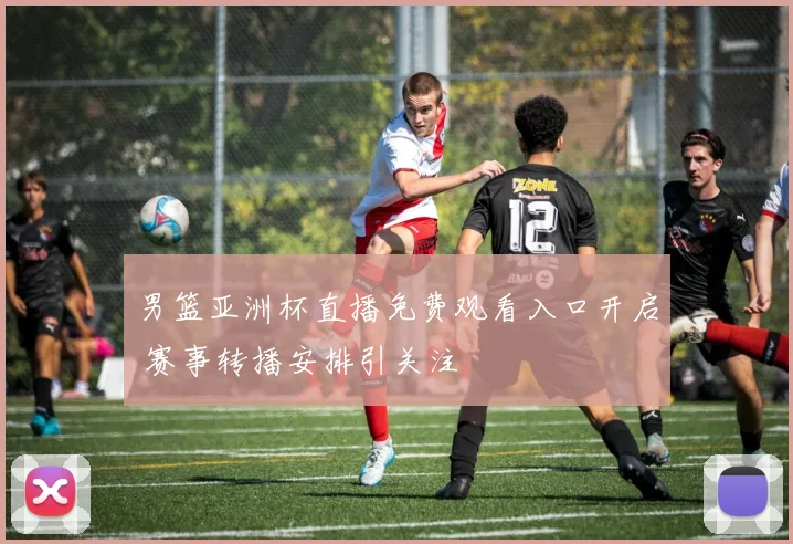 男篮亚洲杯直播免费观看入口开启 赛事转播安排引关注