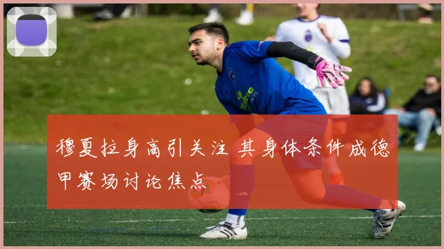穆夏拉身高引关注 其身体条件成德甲赛场讨论焦点