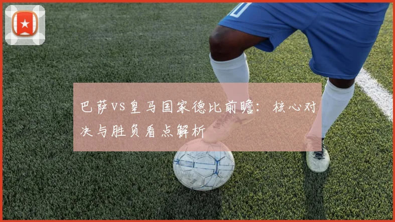 巴萨vs皇马国家德比前瞻：核心对决与胜负看点解析