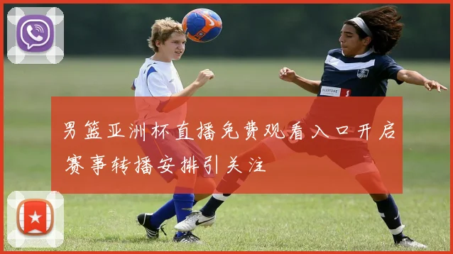 男篮亚洲杯直播免费观看入口开启 赛事转播安排引关注