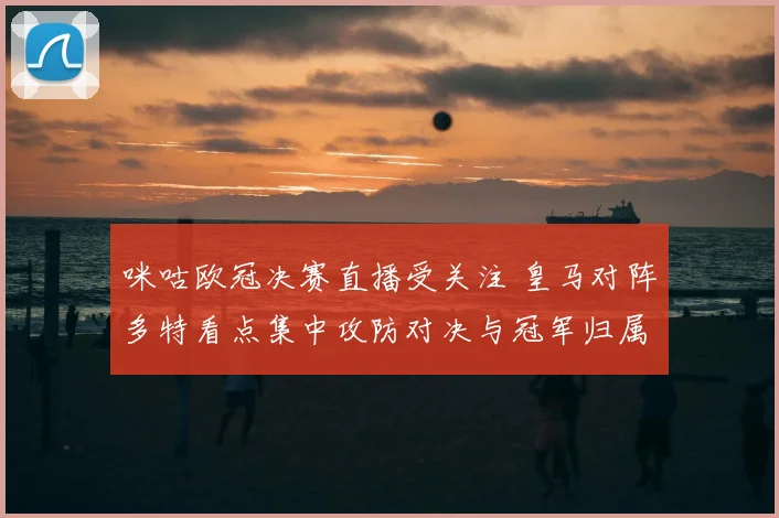 咪咕欧冠决赛直播受关注 皇马对阵多特看点集中攻防对决与冠军归属