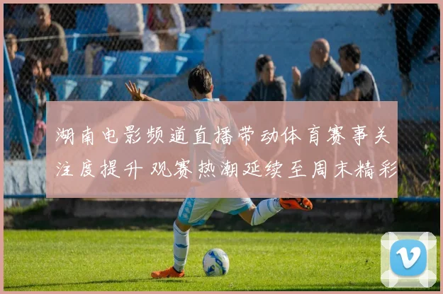 湖南电影频道直播带动体育赛事关注度提升 观赛热潮延续至周末精彩看点不断