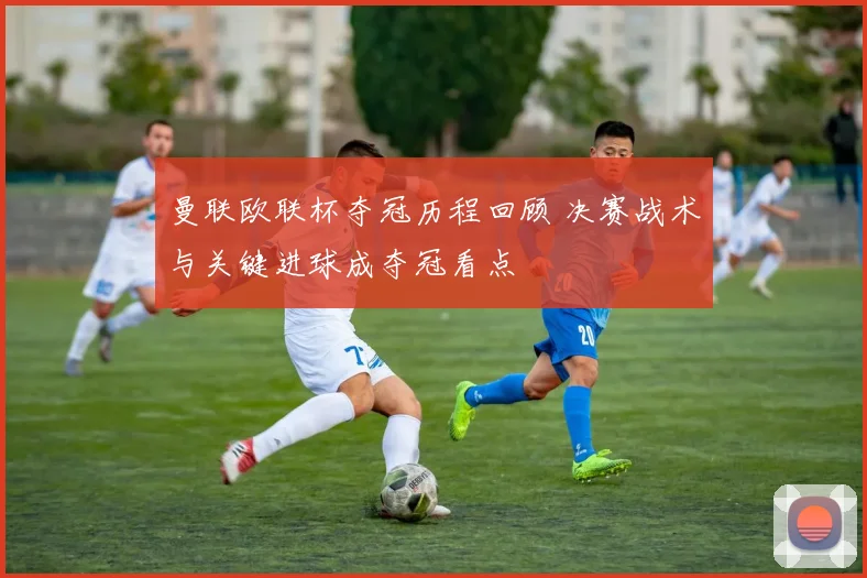 曼联欧联杯夺冠历程回顾 决赛战术与关键进球成夺冠看点