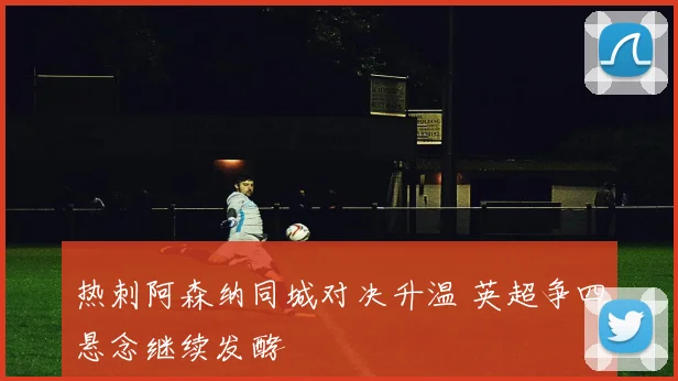 热刺阿森纳同城对决升温 英超争四悬念继续发酵