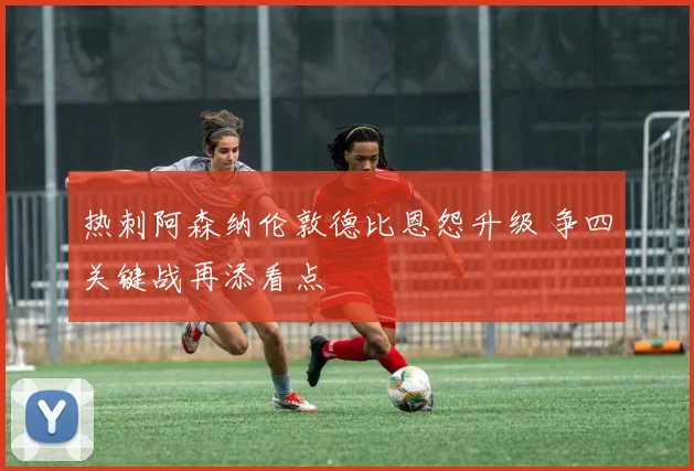 热刺阿森纳伦敦德比恩怨升级 争四关键战再添看点