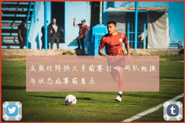 灰熊对阵热火季前赛打响 两队轮换与状态成赛前看点