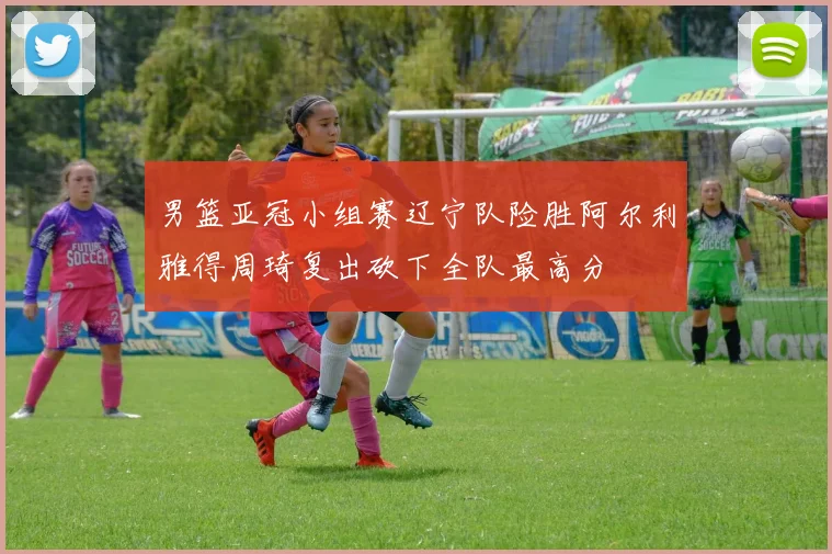 男篮亚冠小组赛辽宁队险胜阿尔利雅得周琦复出砍下全队最高分