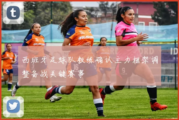 西班牙足球队教练确认主力框架调整备战关键赛事