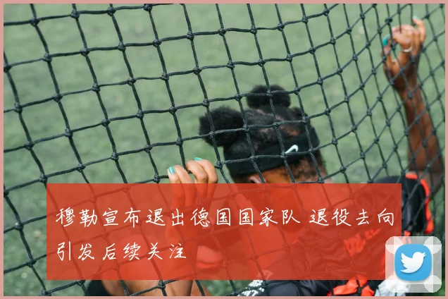 穆勒宣布退出德国国家队 退役去向引发后续关注