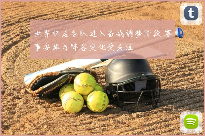 世界杯后各队进入备战调整阶段 赛事安排与阵容变化受关注