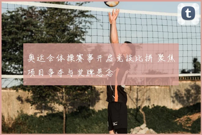 奥运会体操赛事开启竞技比拼 聚焦项目争夺与奖牌悬念