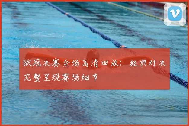 欧冠决赛全场高清回放：经典对决完整呈现赛场细节