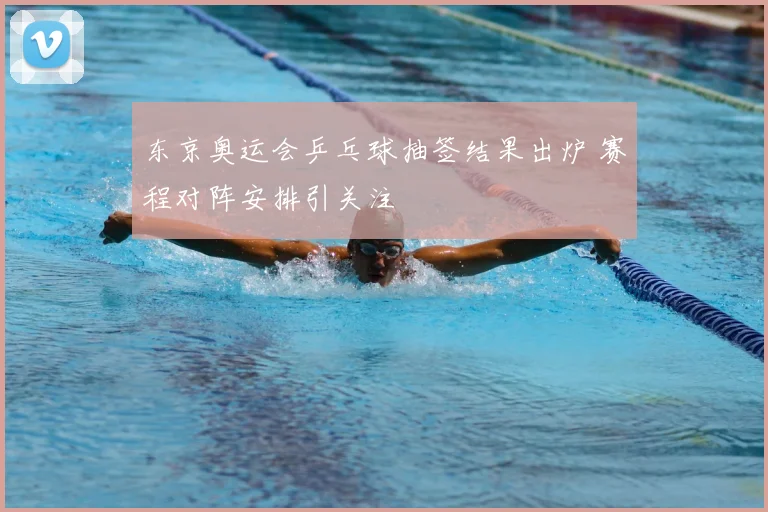 东京奥运会乒乓球抽签结果出炉 赛程对阵安排引关注