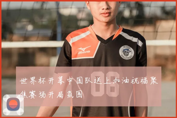 世界杯开幕中国队送上加油祝福聚焦赛场开局氛围
