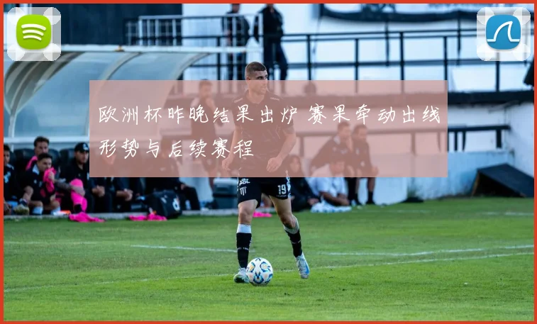 欧洲杯昨晚结果出炉 赛果牵动出线形势与后续赛程