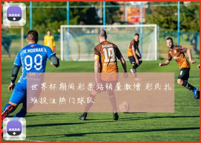 世界杯期间彩票站销量激增 彩民扎堆投注热门球队
