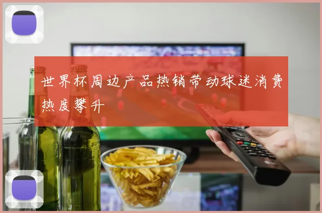 世界杯周边产品热销带动球迷消费热度攀升