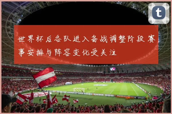 世界杯后各队进入备战调整阶段 赛事安排与阵容变化受关注