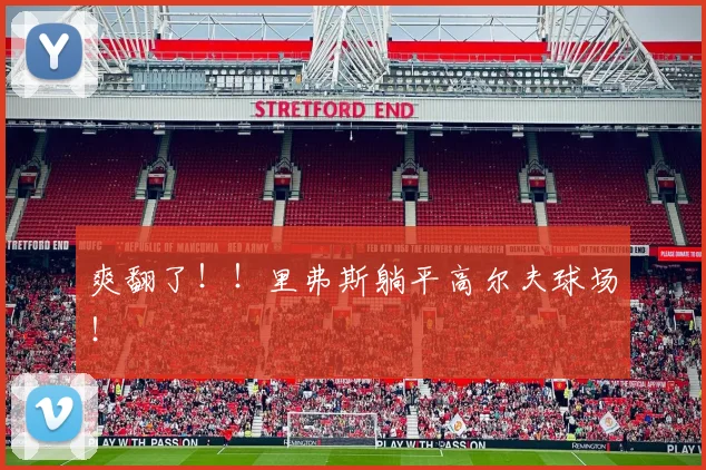 爽翻了!!里弗斯躺平高尔夫球场!