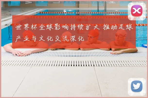 世界杯全球影响持续扩大 推动足球产业与文化交流深化