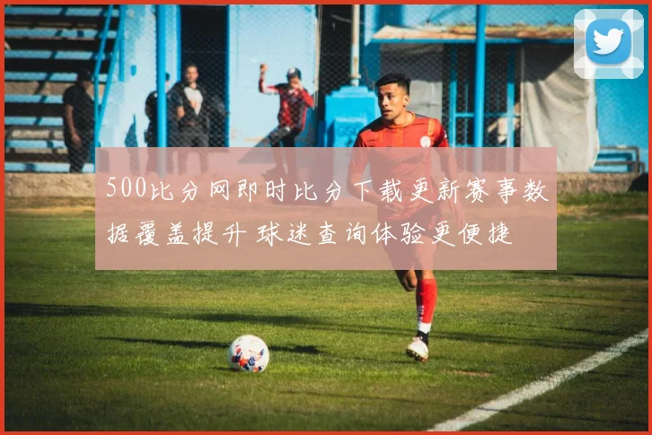 500比分网即时比分下载更新赛事数据覆盖提升 球迷查询体验更便捷